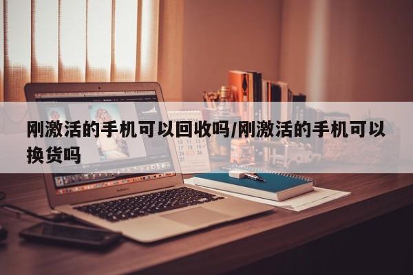 刚激活的手机可以回收吗/刚激活的手机可以换货吗