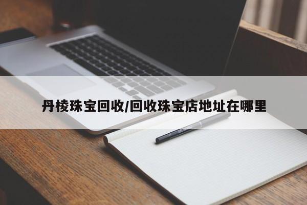 丹棱珠宝回收/回收珠宝店地址在哪里