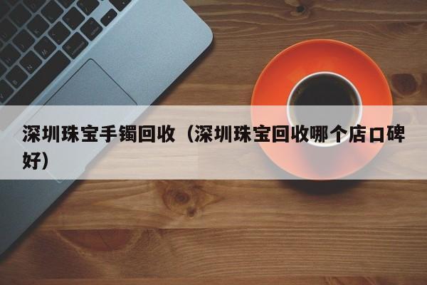 深圳珠宝手镯回收(深圳珠宝回收哪个店口碑好)