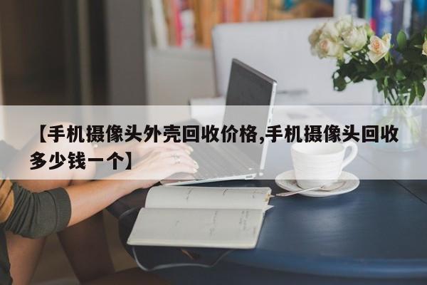 【手机摄像头外壳回收价格,手机摄像头回收多少钱一个】