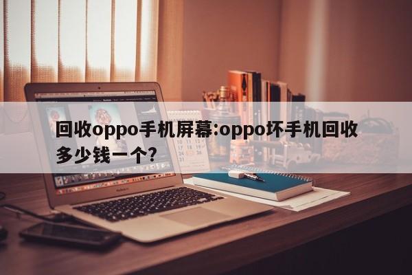 回收oppo手机屏幕:oppo坏手机回收多少钱一个?