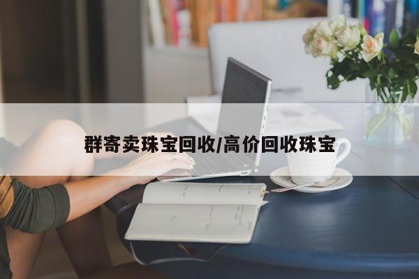 群寄卖珠宝回收/高价回收珠宝