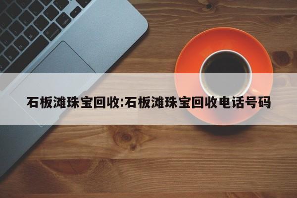 石板滩珠宝回收:石板滩珠宝回收电话号码