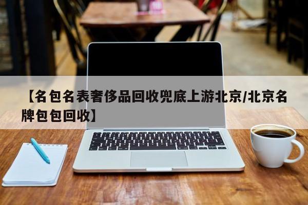 【名包名表奢侈品回收兜底上游北京/北京名牌包包回收】
