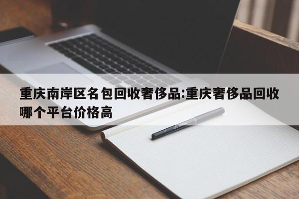 重庆南岸区名包回收奢侈品:重庆奢侈品回收哪个平台价格高