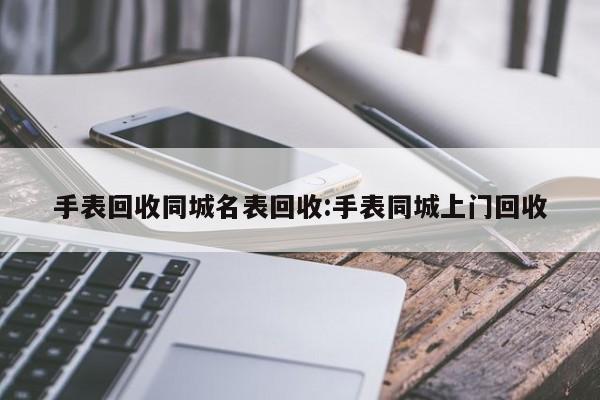 手表回收同城名表回收:手表同城上门回收