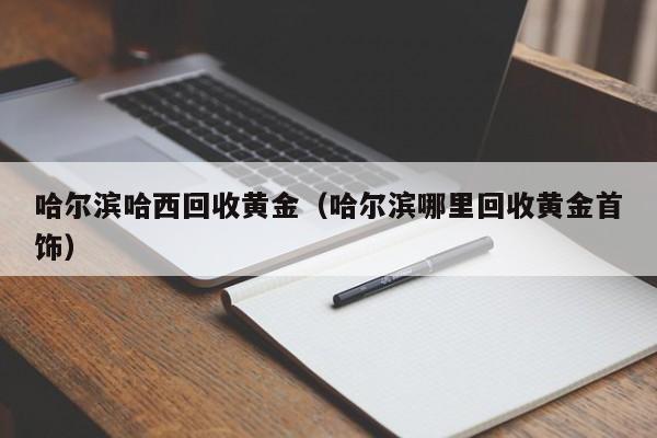 哈尔滨哈西回收黄金(哈尔滨哪里回收黄金首饰)