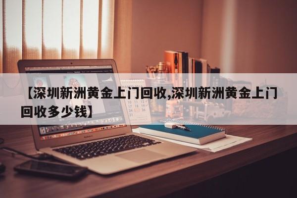 【深圳新洲黄金上门回收,深圳新洲黄金上门回收多少钱】