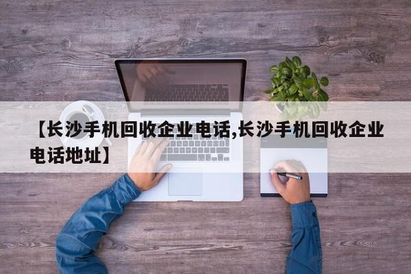 【长沙手机回收企业电话,长沙手机回收企业电话地址】