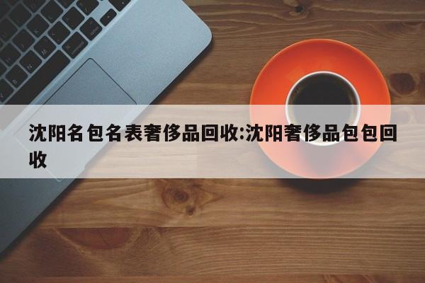 沈阳名包名表奢侈品回收:沈阳奢侈品包包回收