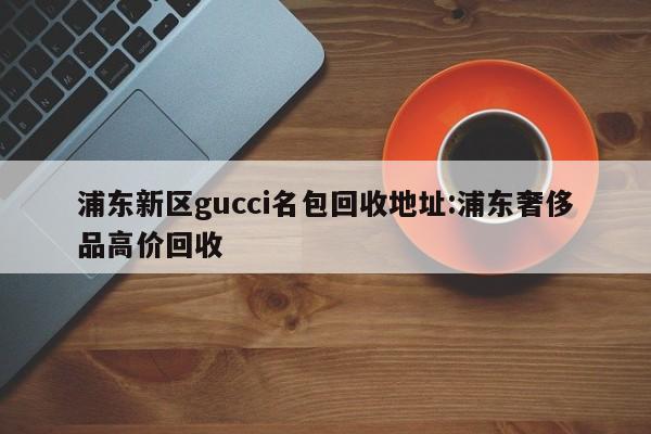 浦东新区gucci名包回收地址:浦东奢侈品高价回收