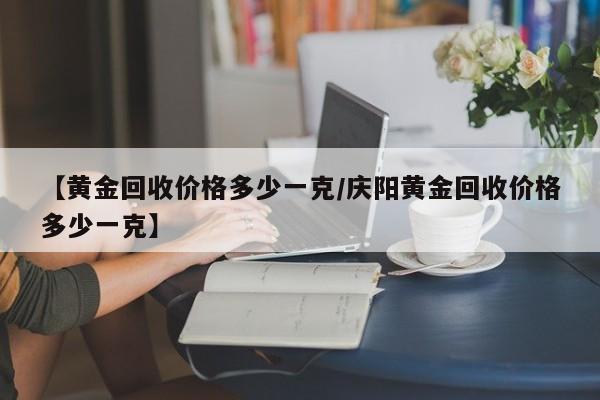【黄金回收价格多少一克/庆阳黄金回收价格多少一克】