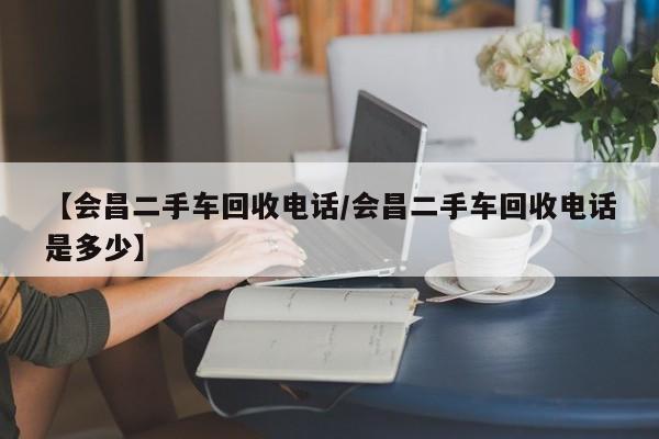 【会昌二手车回收电话/会昌二手车回收电话是多少】
