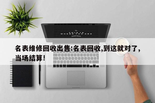 名表维修回收出售:名表回收,到这就对了,当场结算!
