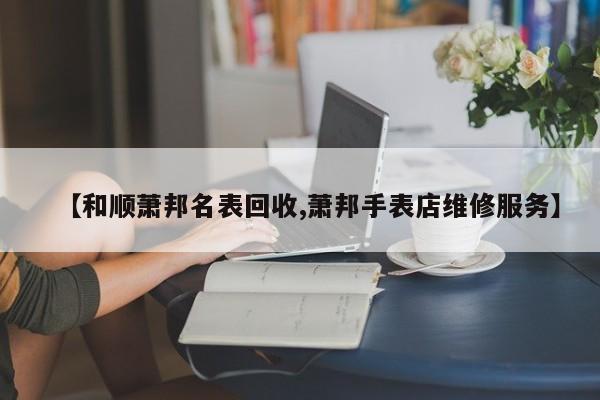 【和顺萧邦名表回收,萧邦手表店维修服务】
