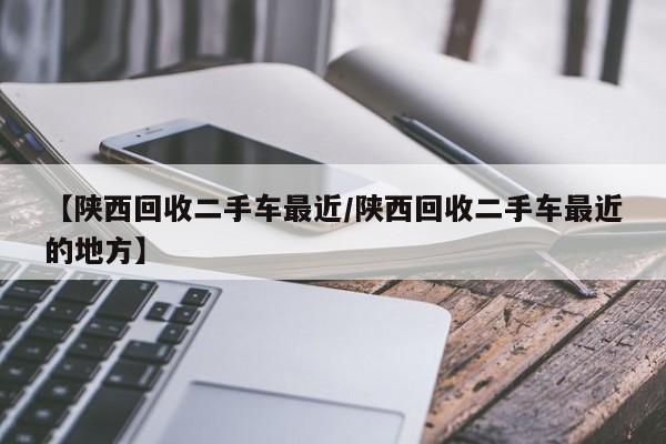 【陕西回收二手车最近/陕西回收二手车最近的地方】