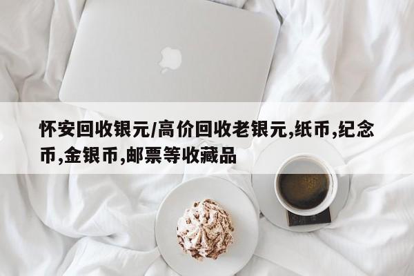 怀安回收银元/高价回收老银元,纸币,纪念币,金银币,邮票等收藏品