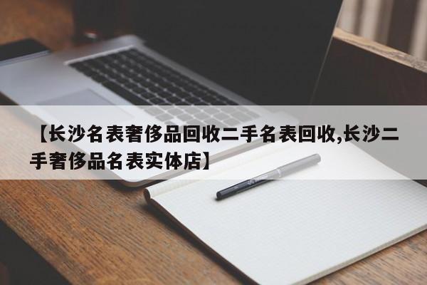 【长沙名表奢侈品回收二手名表回收,长沙二手奢侈品名表实体店】