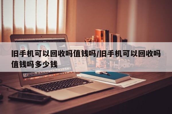 旧手机可以回收吗值钱吗/旧手机可以回收吗值钱吗多少钱