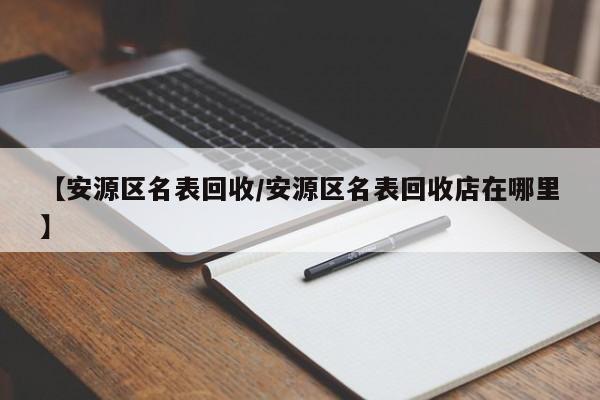 【安源区名表回收/安源区名表回收店在哪里】