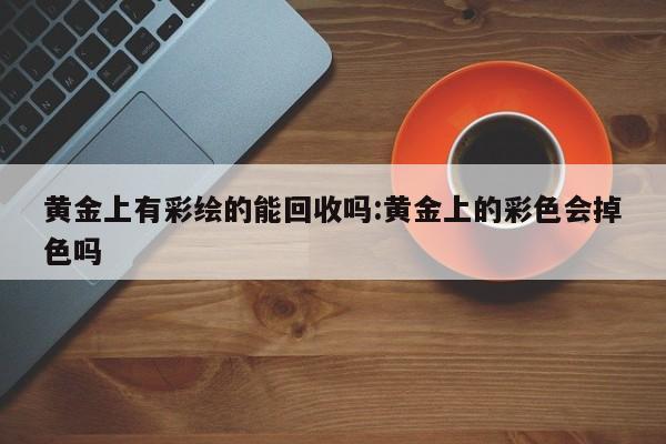 黄金上有彩绘的能回收吗:黄金上的彩色会掉色吗