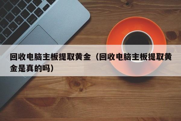回收电脑主板提取黄金(回收电脑主板提取黄金是真的吗)