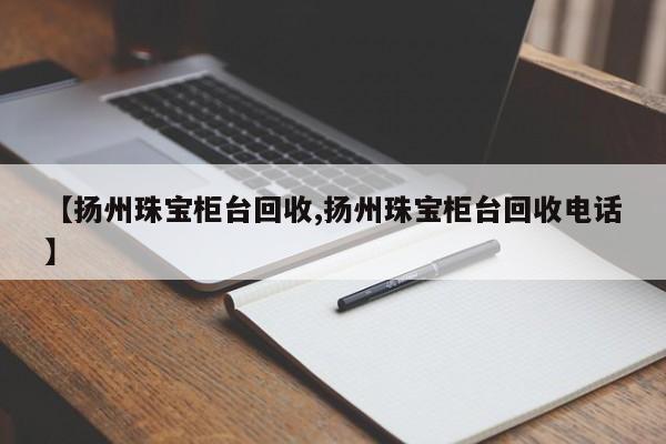 【扬州珠宝柜台回收,扬州珠宝柜台回收电话】