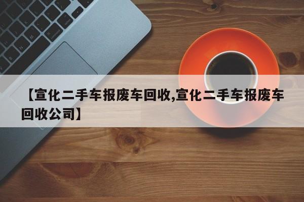 【宣化二手车报废车回收,宣化二手车报废车回收公司】