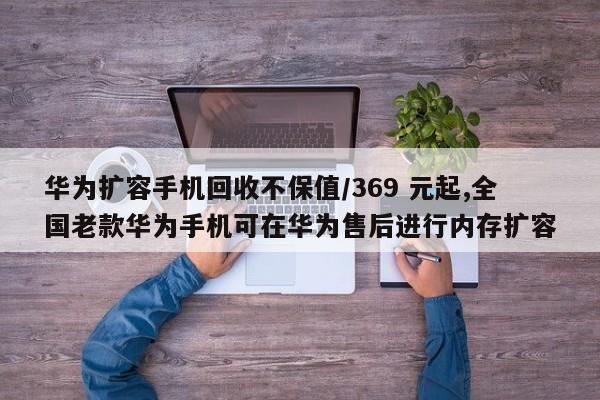 华为扩容手机回收不保值/369 元起,全国老款华为手机可在华为售后进行内存扩容