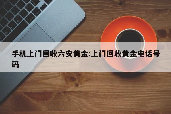 手机上门回收六安黄金:上门回收黄金电话号码