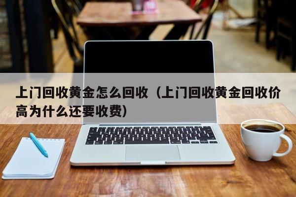 上门回收黄金怎么回收(上门回收黄金回收价高为什么还要收费)