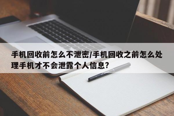 手机回收前怎么不泄密/手机回收之前怎么处理手机才不会泄露个人信息?