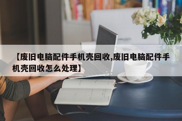 【废旧电脑配件手机壳回收,废旧电脑配件手机壳回收怎么处理】