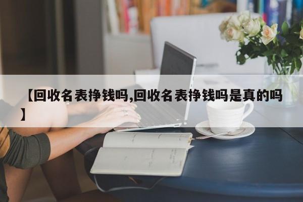【回收名表挣钱吗,回收名表挣钱吗是真的吗】