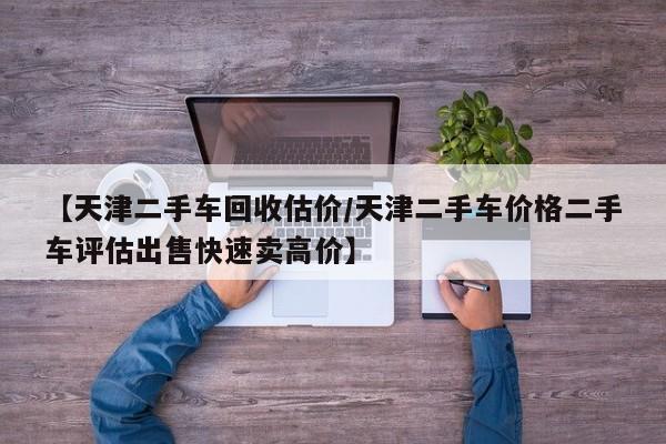 【天津二手车回收估价/天津二手车价格二手车评估出售快速卖高价】