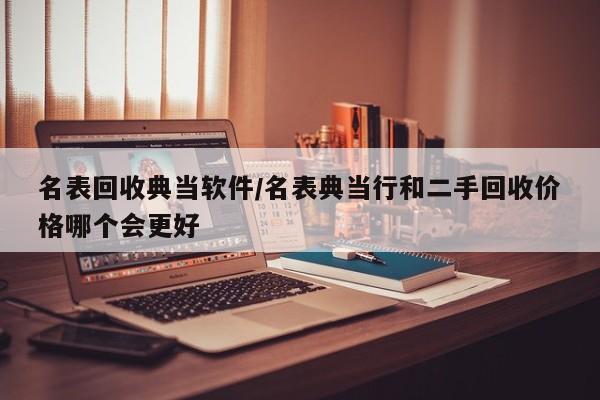 名表回收典当软件/名表典当行和二手回收价格哪个会更好