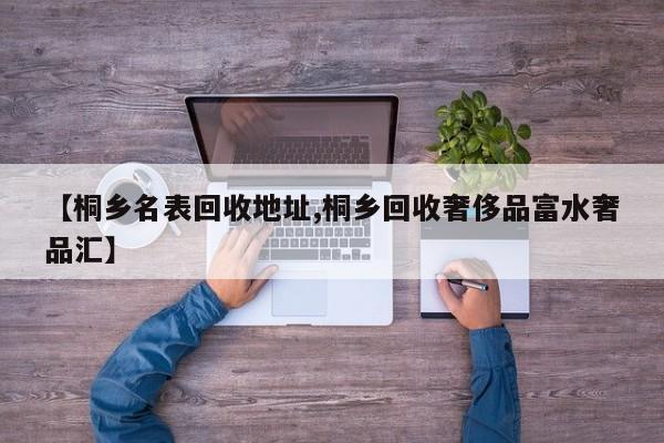 【桐乡名表回收地址,桐乡回收奢侈品富水奢品汇】