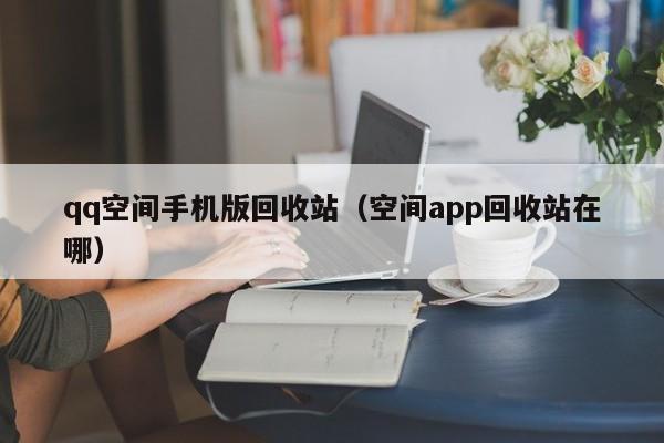 qq空间手机版回收站(空间app回收站在哪)