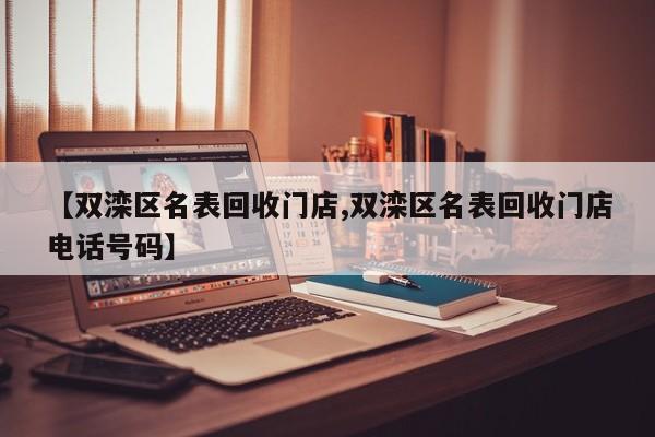 【双滦区名表回收门店,双滦区名表回收门店电话号码】