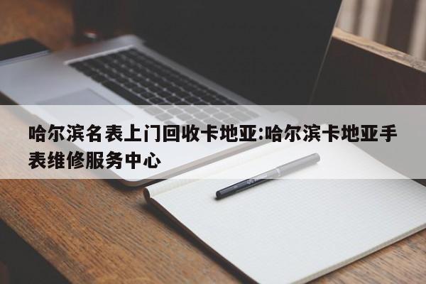 哈尔滨名表上门回收卡地亚:哈尔滨卡地亚手表维修服务中心