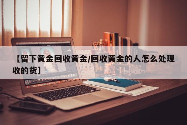 【留下黄金回收黄金/回收黄金的人怎么处理收的货】