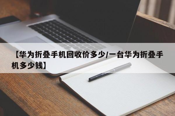 【华为折叠手机回收价多少/一台华为折叠手机多少钱】