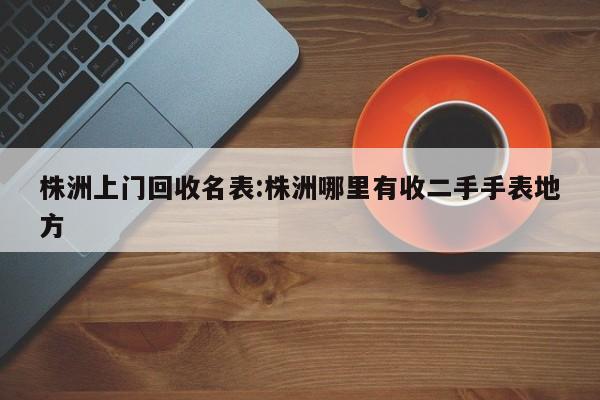 株洲上门回收名表:株洲哪里有收二手手表地方