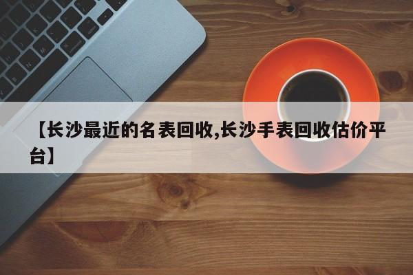【长沙最近的名表回收,长沙手表回收估价平台】