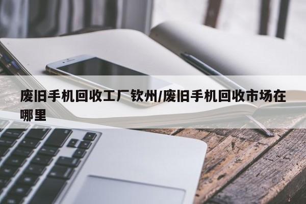 废旧手机回收工厂钦州/废旧手机回收市场在哪里