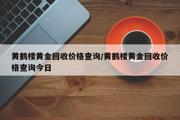 黄鹤楼黄金回收价格查询/黄鹤楼黄金回收价格查询今日