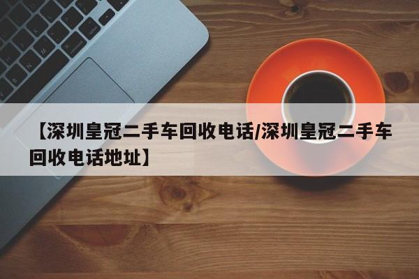 【深圳皇冠二手车回收电话/深圳皇冠二手车回收电话地址】