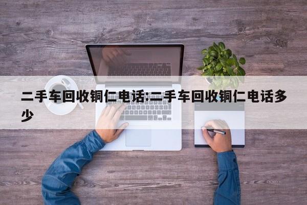 二手车回收铜仁电话:二手车回收铜仁电话多少