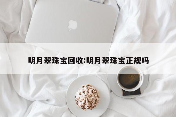 明月翠珠宝回收:明月翠珠宝正规吗