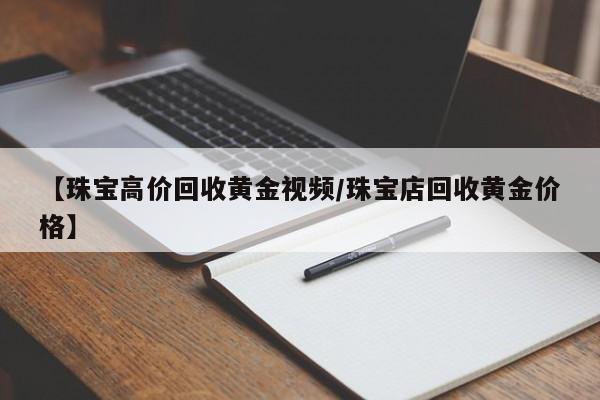 【珠宝高价回收黄金视频/珠宝店回收黄金价格】